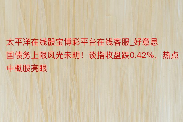 太平洋在线骰宝博彩平台在线客服_好意思国债务上限风光未明！谈指收盘跌0.42%，热点中概股亮眼