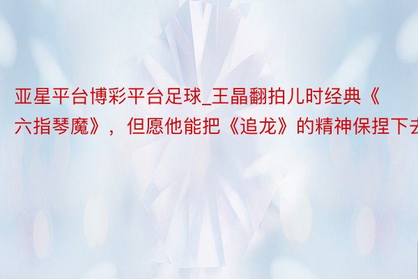 亚星平台博彩平台足球_王晶翻拍儿时经典《六指琴魔》，但愿他能把《追龙》的精神保捏下去