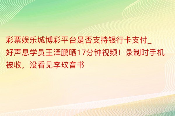 彩票娱乐城博彩平台是否支持银行卡支付_好声息学员王泽鹏晒17分钟视频！录制时手机被收，没看见李玟音书