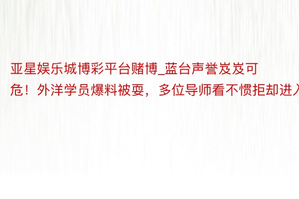 亚星娱乐城博彩平台赌博_蓝台声誉岌岌可危！外洋学员爆料被耍，多位导师看不惯拒却进入