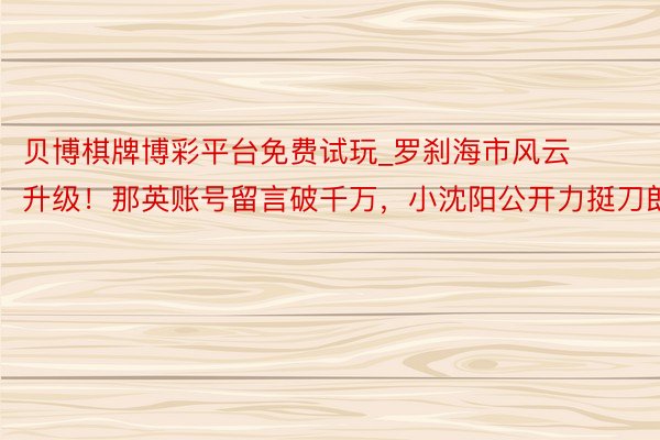 贝博棋牌博彩平台免费试玩_罗刹海市风云升级！那英账号留言破千万，小沈阳公开力挺刀郎