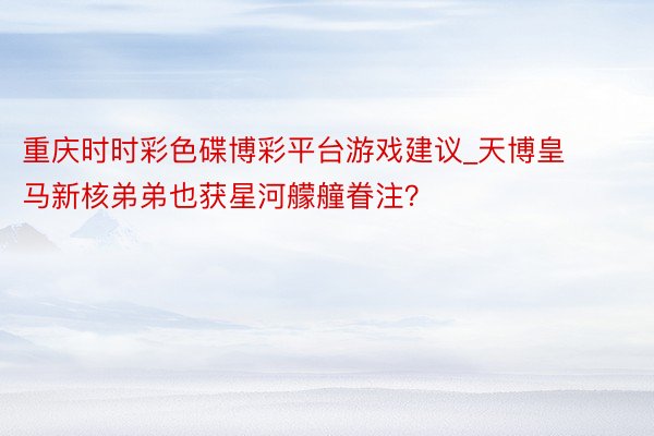 重庆时时彩色碟博彩平台游戏建议_天博皇马新核弟弟也获星河艨艟眷注？