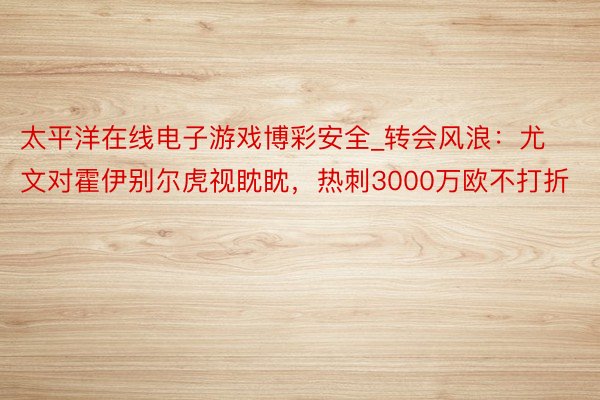 太平洋在线电子游戏博彩安全_转会风浪：尤文对霍伊别尔虎视眈眈，热刺3000万欧不打折