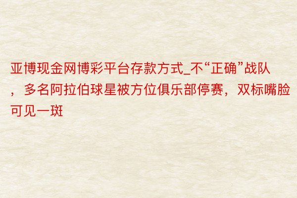 亚博现金网博彩平台存款方式_不“正确”战队，多名阿拉伯球星被方位俱乐部停赛，双标嘴脸可见一斑