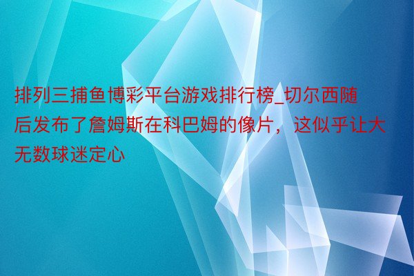 排列三捕鱼博彩平台游戏排行榜_切尔西随后发布了詹姆斯在科巴姆的像片，这似乎让大无数球迷定心