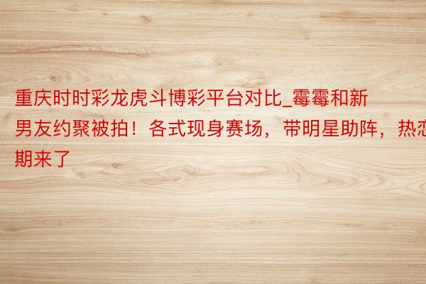 重庆时时彩龙虎斗博彩平台对比_霉霉和新男友约聚被拍！各式现身赛场，带明星助阵，热恋期来了