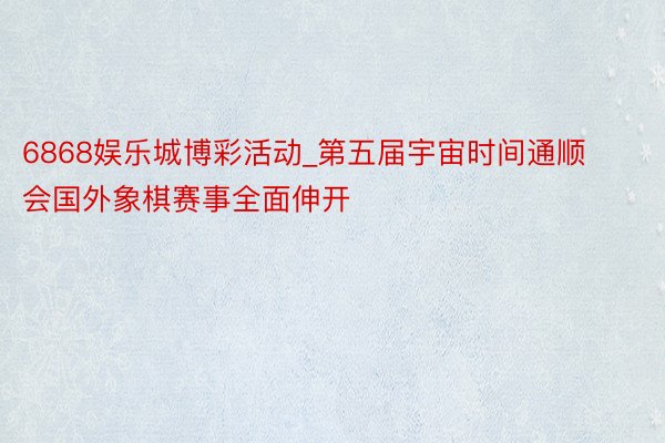 6868娱乐城博彩活动_第五届宇宙时间通顺会国外象棋赛事全面伸开