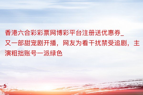 香港六合彩彩票网博彩平台注册送优惠券_又一部甜宠剧开播，网友为看干扰禁受追剧，主演粗拙账号一派绿色