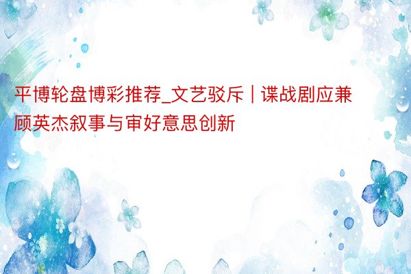 平博轮盘博彩推荐_文艺驳斥 | 谍战剧应兼顾英杰叙事与审好意思创新