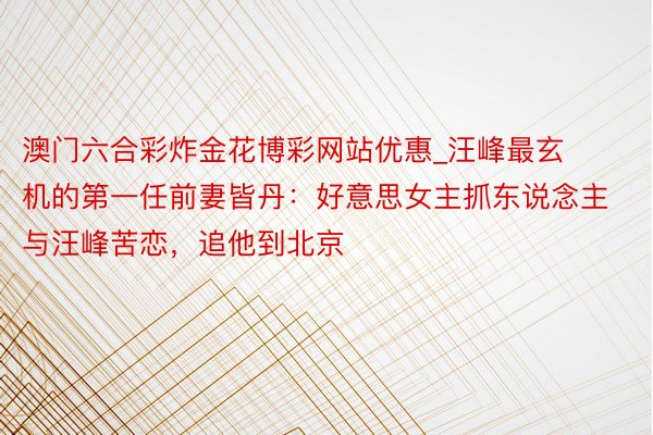 澳门六合彩炸金花博彩网站优惠_汪峰最玄机的第一任前妻皆丹:好意思女主抓东说念主与汪峰苦恋,追他到北京