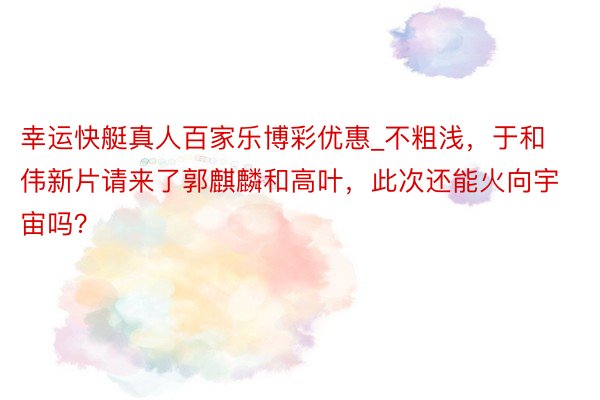 幸运快艇真人百家乐博彩优惠_不粗浅，于和伟新片请来了郭麒麟和高叶，此次还能火向宇宙吗？