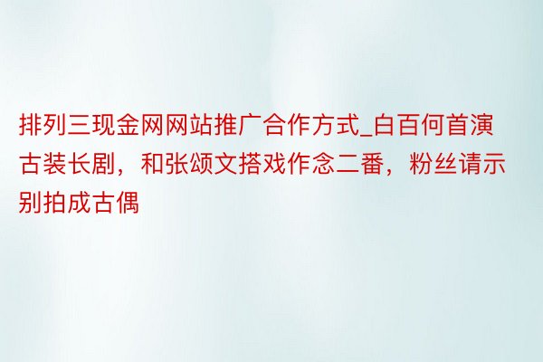 排列三现金网网站推广合作方式_白百何首演古装长剧，和张颂文搭戏作念二番，粉丝请示别拍成古偶