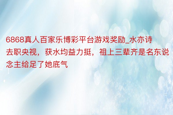 6868真人百家乐博彩平台游戏奖励_水亦诗去职央视,获水均益力挺,祖上三辈齐是名东说念主给足了她底气