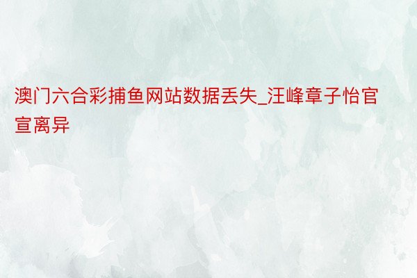 澳门六合彩捕鱼网站数据丢失_汪峰章子怡官宣离异