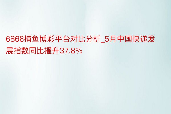 6868捕鱼博彩平台对比分析_5月中国快递发展指数同比擢升37.8%