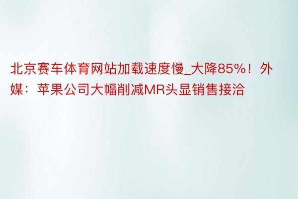 北京赛车体育网站加载速度慢_大降85%！外媒：苹果公司大幅削减MR头显销售接洽