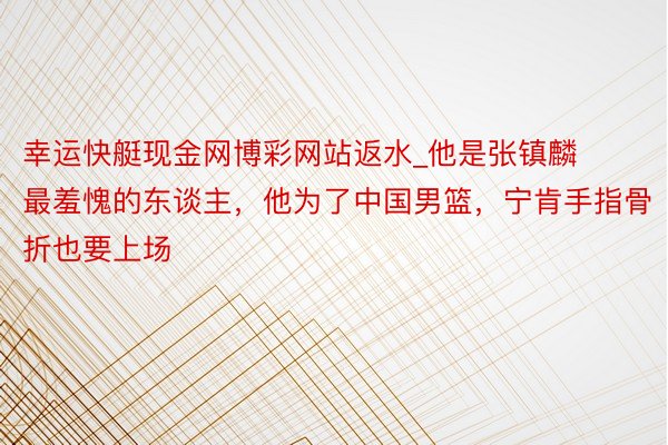 幸运快艇现金网博彩网站返水_他是张镇麟最羞愧的东谈主，他为了中国男篮，宁肯手指骨折也要上场
