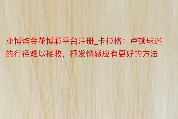 亚博炸金花博彩平台注册_卡拉格：卢顿球迷的行径难以接收，抒发情感应有更好的方法