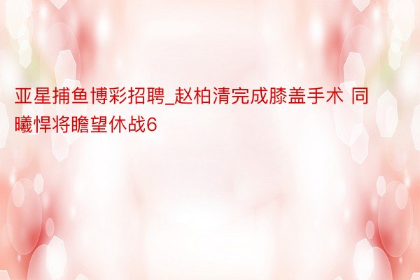 亚星捕鱼博彩招聘_赵柏清完成膝盖手术 同曦悍将瞻望休战6