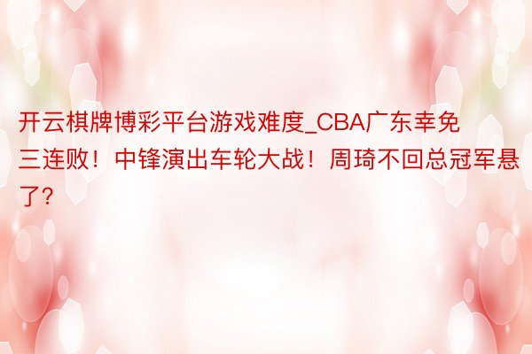 开云棋牌博彩平台游戏难度_CBA广东幸免三连败！中锋演出车轮大战！周琦不回总冠军悬了？