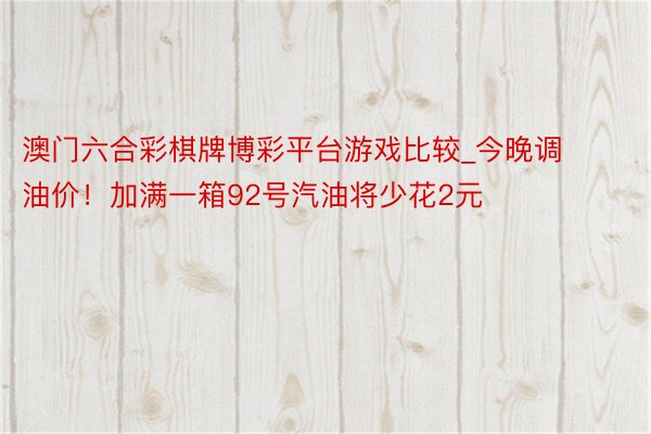 澳门六合彩棋牌博彩平台游戏比较_今晚调油价！加满一箱92号汽油将少花2元