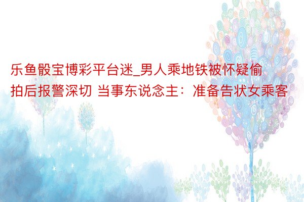 乐鱼骰宝博彩平台迷_男人乘地铁被怀疑偷拍后报警深切 当事东说念主：准备告状女乘客