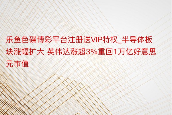 乐鱼色碟博彩平台注册送VIP特权_半导体板块涨幅扩大 英伟达涨超3%重回1万亿好意思元市值