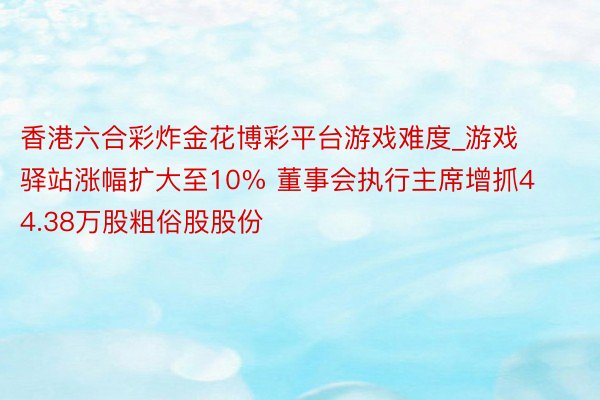 香港六合彩炸金花博彩平台游戏难度_游戏驿站涨幅扩大至10% 董事会执行主席增抓44.38万股粗俗股股份