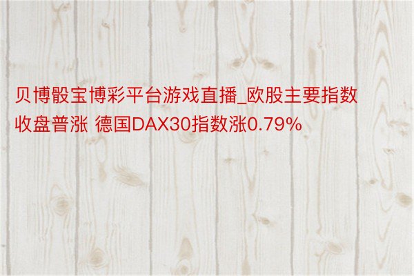 贝博骰宝博彩平台游戏直播_欧股主要指数收盘普涨 德国DAX30指数涨0.79%