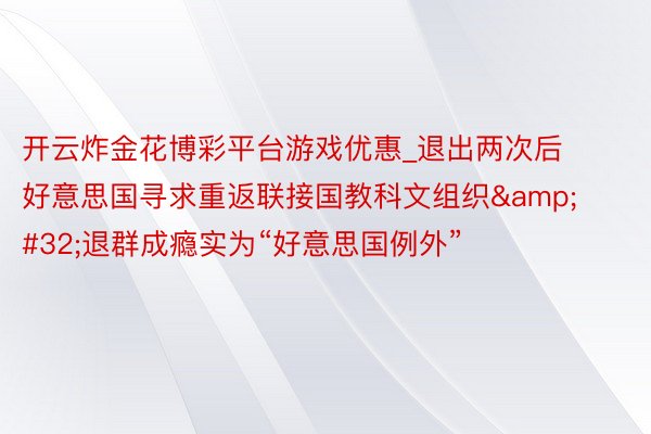 开云炸金花博彩平台游戏优惠_退出两次后好意思国寻求重返联接国教科文组织&#32;退群成瘾实为“好意思国例外”